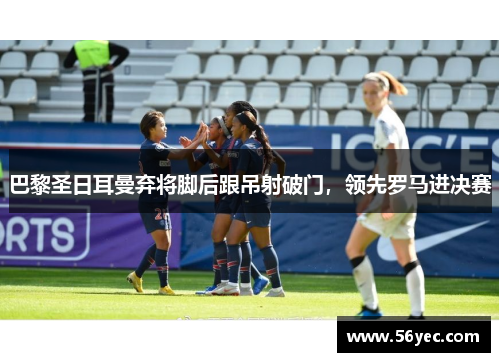 巴黎圣日耳曼弃将脚后跟吊射破门，领先罗马进决赛